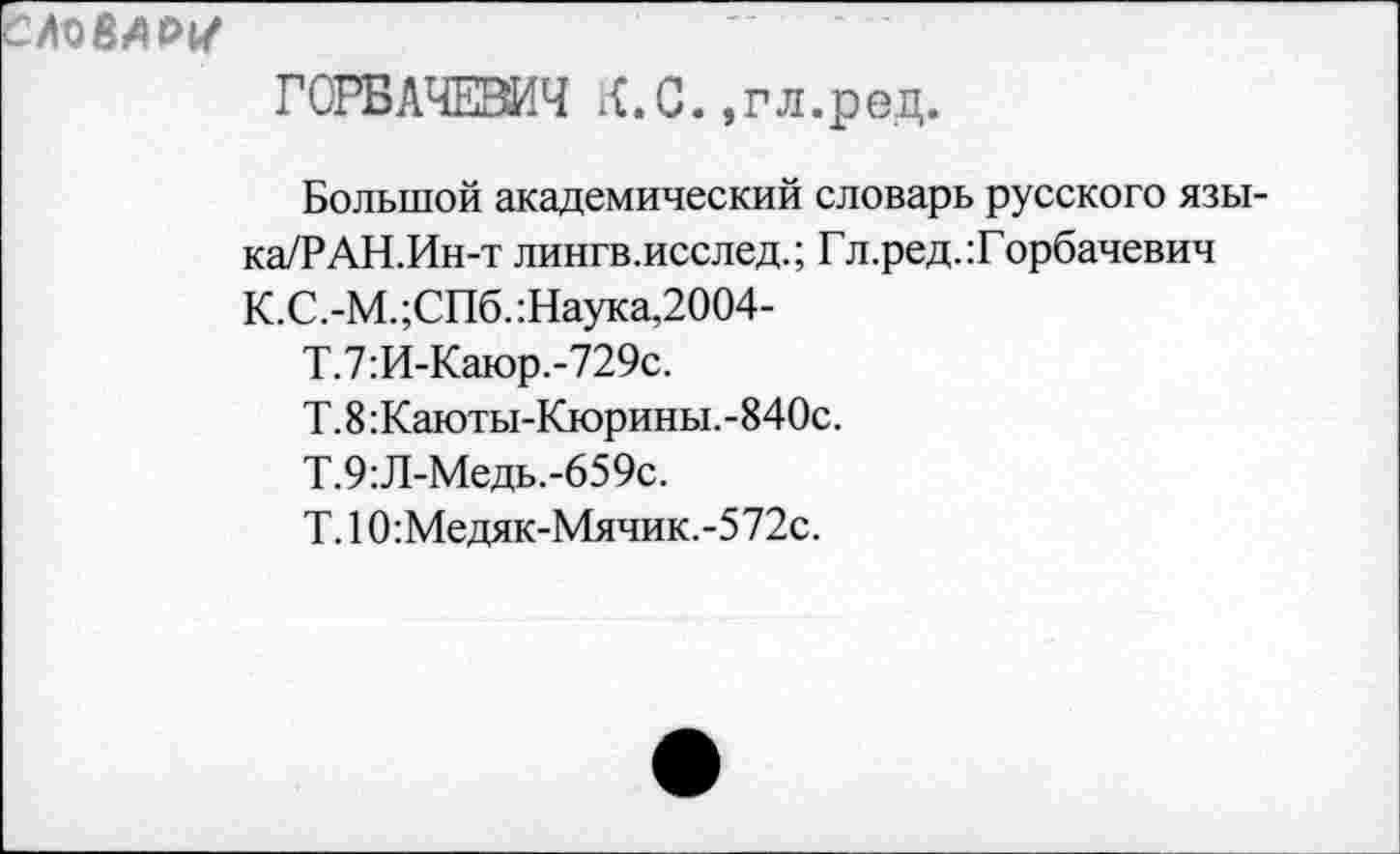 ﻿ГОРБАЧЕВА К.С.,гл.ред.
Большой академический словарь русского язы-ка/РАН.Ин-т лингв.исслед.; Гл.ред.:Горбачевич К.С.-М. ;СПб. :Наука,2004-
Т.7:И-Каюр.-729с.
Т.8:Каюты-Кюрины.-840с.
Т.9:Л-Медь.-659с.
Т.10:Медяк-Мячик.-572с.